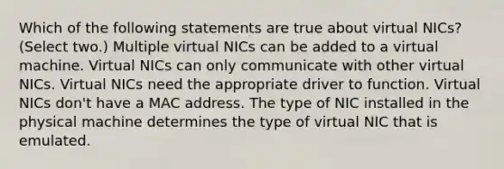 Which of the following statements are true about virtual NICs? (Select two.) Multiple virtual NICs can be added to a virtual machine. Virtual NICs can only communicate with other virtual NICs. Virtual NICs need the appropriate driver to function. Virtual NICs don't have a MAC address. The type of NIC installed in the physical machine determines the type of virtual NIC that is emulated.