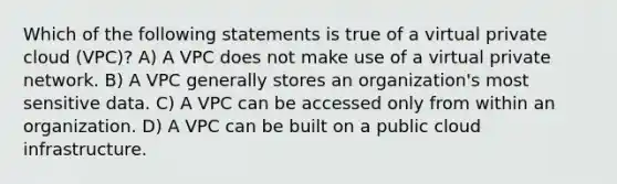 Which of the following statements is true of a virtual private cloud (VPC)? A) A VPC does not make use of a virtual private network. B) A VPC generally stores an organization's most sensitive data. C) A VPC can be accessed only from within an organization. D) A VPC can be built on a public cloud infrastructure.