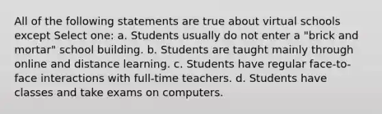 All of the following statements are true about virtual schools except Select one: a. Students usually do not enter a "brick and mortar" school building. b. Students are taught mainly through online and distance learning. c. Students have regular face-to-face interactions with full-time teachers. d. Students have classes and take exams on computers.