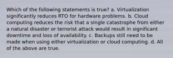 Which of the following statements is true? a. Virtualization significantly reduces RTO for hardware problems. b. Cloud computing reduces the risk that a single catastrophe from either a natural disaster or terrorist attack would result in significant downtime and loss of availability. c. Backups still need to be made when using either virtualization or cloud computing. d. All of the above are true.