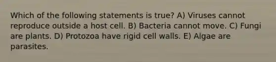 Which of the following statements is true? A) Viruses cannot reproduce outside a host cell. B) Bacteria cannot move. C) Fungi are plants. D) Protozoa have rigid cell walls. E) Algae are parasites.