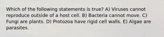 Which of the following statements is true? A) Viruses cannot reproduce outside of a host cell. B) Bacteria cannot move. C) Fungi are plants. D) Protozoa have rigid cell walls. E) Algae are parasites.