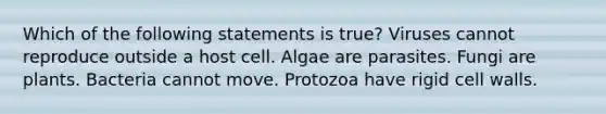 Which of the following statements is true? Viruses cannot reproduce outside a host cell. Algae are parasites. Fungi are plants. Bacteria cannot move. Protozoa have rigid cell walls.