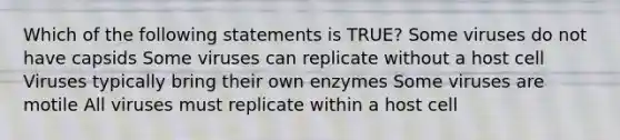 Which of the following statements is TRUE? Some viruses do not have capsids Some viruses can replicate without a host cell Viruses typically bring their own enzymes Some viruses are motile All viruses must replicate within a host cell