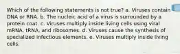 Which of the following statements is not true? a. Viruses contain DNA or RNA. b. The nucleic acid of a virus is surrounded by a protein coat. c. Viruses multiply inside living cells using viral mRNA, tRNA, and ribosomes. d. Viruses cause the synthesis of specialized infectious elements. e. Viruses multiply inside living cells.