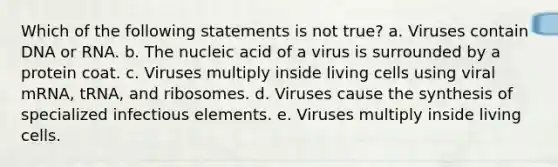 Which of the following statements is not true? a. Viruses contain DNA or RNA. b. The nucleic acid of a virus is surrounded by a protein coat. c. Viruses multiply inside living cells using viral mRNA, tRNA, and ribosomes. d. Viruses cause the synthesis of specialized infectious elements. e. Viruses multiply inside living cells.