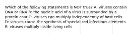 Which of the following statements is NOT true? A: viruses contain DNA or RNA B: the nucleic acid of a virus is surrounded by a protein coat C: viruses can multiply independently of host cells D: viruses cause the synthesis of specialized infectious elements E: viruses multiply inside living cells