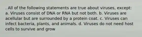 . All of the following statements are true about viruses, except: a. Viruses consist of DNA or RNA but not both. b. Viruses are acellular but are surrounded by a protein coat. c. Viruses can infect bacteria, plants, and animals. d. Viruses do not need host cells to survive and grow