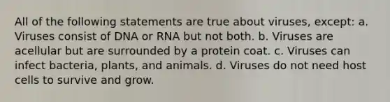 All of the following statements are true about viruses, except: a. Viruses consist of DNA or RNA but not both. b. Viruses are acellular but are surrounded by a protein coat. c. Viruses can infect bacteria, plants, and animals. d. Viruses do not need host cells to survive and grow.