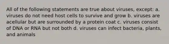 All of the following statements are true about viruses, except: a. viruses do not need host cells to survive and grow b. viruses are acellular but are surrounded by a protein coat c. viruses consist of DNA or RNA but not both d. viruses can infect bacteria, plants, and animals