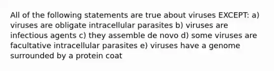 All of the following statements are true about viruses EXCEPT: a) viruses are obligate intracellular parasites b) viruses are infectious agents c) they assemble de novo d) some viruses are facultative intracellular parasites e) viruses have a genome surrounded by a protein coat