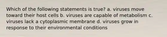 Which of the following statements is true? a. viruses move toward their host cells b. viruses are capable of metabolism c. viruses lack a cytoplasmic membrane d. viruses grow in response to their environmental conditions