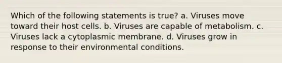 Which of the following statements is true? a. Viruses move toward their host cells. b. Viruses are capable of metabolism. c. Viruses lack a cytoplasmic membrane. d. Viruses grow in response to their environmental conditions.