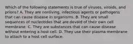 Which of the following statements is true of viruses, viroids, and prions? A. They are nonliving, infectious agents or pathogens that can cause disease in organisms. B. They are small sequences of nucleotides that are devoid of their own cell membrane. C. They are substances that can cause disease without entering a host cell. D. They use their plasma membrane to attach to a host cell surface.