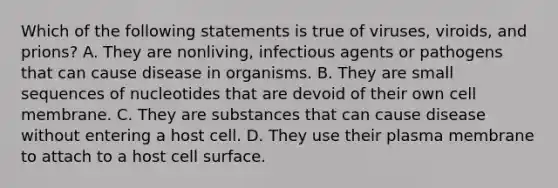 Which of the following statements is true of viruses, viroids, and prions? A. They are nonliving, infectious agents or pathogens that can cause disease in organisms. B. They are small sequences of nucleotides that are devoid of their own cell membrane. C. They are substances that can cause disease without entering a host cell. D. They use their plasma membrane to attach to a host cell surface.