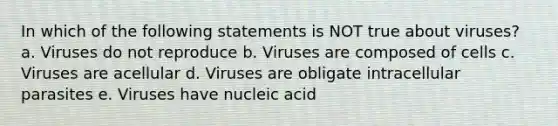 In which of the following statements is NOT true about viruses? a. Viruses do not reproduce b. Viruses are composed of cells c. Viruses are acellular d. Viruses are obligate intracellular parasites e. Viruses have nucleic acid