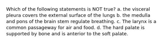 Which of the following statements is NOT true? a. the visceral pleura covers the external surface of the lungs b. the medulla and pons of the brain stem regulate breathing. c. The larynx is a common passageway for air and food. d. The hard palate is supported by bone and is anterior to the soft palate.