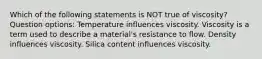 Which of the following statements is NOT true of viscosity? Question options: Temperature influences viscosity. Viscosity is a term used to describe a material's resistance to flow. Density influences viscosity. Silica content influences viscosity.
