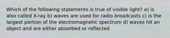 Which of the following statements is true of visible light? a) is also called X-ray b) waves are used for radio broadcasts c) is the largest portion of the electromagnetic spectrum d) waves hit an object and are either absorbed or reflected