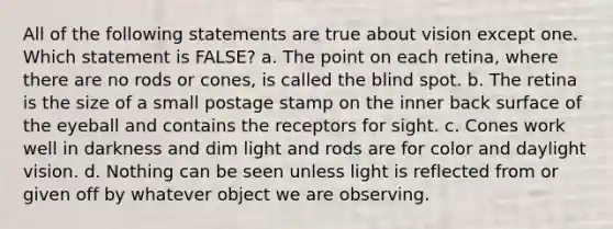 All of the following statements are true about vision except one. Which statement is FALSE? a. The point on each retina, where there are no rods or cones, is called the blind spot. b. The retina is the size of a small postage stamp on the inner back surface of the eyeball and contains the receptors for sight. c. Cones work well in darkness and dim light and rods are for color and daylight vision. d. Nothing can be seen unless light is reflected from or given off by whatever object we are observing.