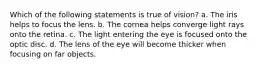 Which of the following statements is true of vision? a. The iris helps to focus the lens. b. The cornea helps converge light rays onto the retina. c. The light entering the eye is focused onto the optic disc. d. The lens of the eye will become thicker when focusing on far objects.