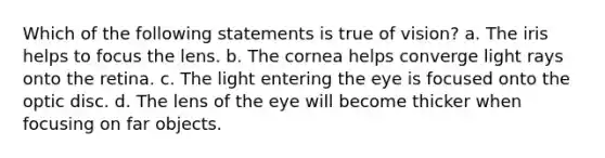 Which of the following statements is true of vision? a. The iris helps to focus the lens. b. The cornea helps converge light rays onto the retina. c. The light entering the eye is focused onto the optic disc. d. The lens of the eye will become thicker when focusing on far objects.