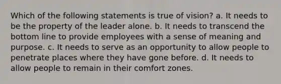 Which of the following statements is true of vision? a. It needs to be the property of the leader alone. b. It needs to transcend the bottom line to provide employees with a sense of meaning and purpose. c. It needs to serve as an opportunity to allow people to penetrate places where they have gone before. d. It needs to allow people to remain in their comfort zones.