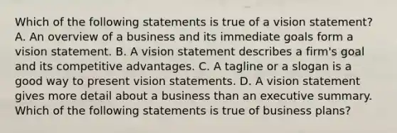 Which of the following statements is true of a vision statement? A. An overview of a business and its immediate goals form a vision statement. B. A vision statement describes a firm's goal and its competitive advantages. C. A tagline or a slogan is a good way to present vision statements. D. A vision statement gives more detail about a business than an executive summary. Which of the following statements is true of business plans?