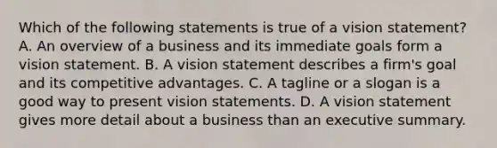 Which of the following statements is true of a vision statement? A. An overview of a business and its immediate goals form a vision statement. B. A vision statement describes a firm's goal and its competitive advantages. C. A tagline or a slogan is a good way to present vision statements. D. A vision statement gives more detail about a business than an executive summary.