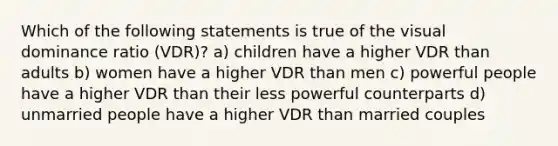 Which of the following statements is true of the visual dominance ratio (VDR)? a) children have a higher VDR than adults b) women have a higher VDR than men c) powerful people have a higher VDR than their less powerful counterparts d) unmarried people have a higher VDR than married couples