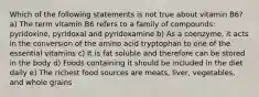 Which of the following statements is not true about vitamin B6? a) The term vitamin B6 refers to a family of compounds: pyridoxine, pyridoxal and pyridoxamine b) As a coenzyme, it acts in the conversion of the amino acid tryptophan to one of the essential vitamins c) It is fat soluble and therefore can be stored in the body d) Foods containing it should be included in the diet daily e) The richest food sources are meats, liver, vegetables, and whole grains