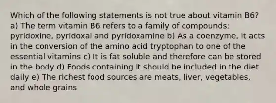 Which of the following statements is not true about vitamin B6? a) The term vitamin B6 refers to a family of compounds: pyridoxine, pyridoxal and pyridoxamine b) As a coenzyme, it acts in the conversion of the amino acid tryptophan to one of the essential vitamins c) It is fat soluble and therefore can be stored in the body d) Foods containing it should be included in the diet daily e) The richest food sources are meats, liver, vegetables, and whole grains