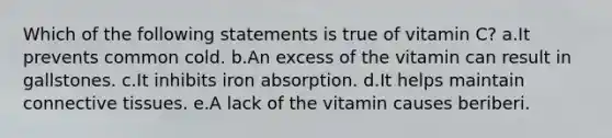 Which of the following statements is true of vitamin C? a.It prevents common cold. b.An excess of the vitamin can result in gallstones. c.It inhibits iron absorption. d.It helps maintain connective tissues. e.A lack of the vitamin causes beriberi.