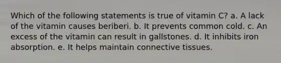 Which of the following statements is true of vitamin C? a. A lack of the vitamin causes beriberi. b. It prevents common cold. c. An excess of the vitamin can result in gallstones. d. It inhibits iron absorption. e. It helps maintain connective tissues.