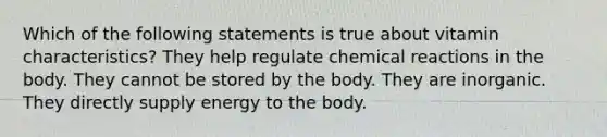 Which of the following statements is true about vitamin characteristics? They help regulate chemical reactions in the body. They cannot be stored by the body. They are inorganic. They directly supply energy to the body.