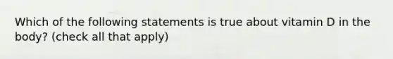 Which of the following statements is true about vitamin D in the body? (check all that apply)