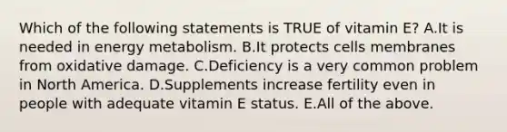 Which of the following statements is TRUE of vitamin E? A.It is needed in energy metabolism. B.It protects cells membranes from oxidative damage. C.Deficiency is a very common problem in North America. D.Supplements increase fertility even in people with adequate vitamin E status. E.All of the above.