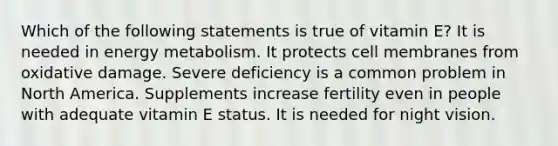 Which of the following statements is true of vitamin E? It is needed in energy metabolism. It protects cell membranes from oxidative damage. Severe deficiency is a common problem in North America. Supplements increase fertility even in people with adequate vitamin E status. It is needed for night vision.