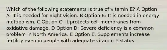 Which of the following statements is true of vitamin E? A Option A: It is needed for night vision. B Option B: It is needed in energy metabolism. C Option C: It protects cell membranes from oxidative damage. D Option D: Severe deficiency is a common problem in North America. E Option E: Supplements increase fertility even in people with adequate vitamin E status.