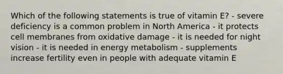 Which of the following statements is true of vitamin E? - severe deficiency is a common problem in North America - it protects cell membranes from oxidative damage - it is needed for night vision - it is needed in energy metabolism - supplements increase fertility even in people with adequate vitamin E