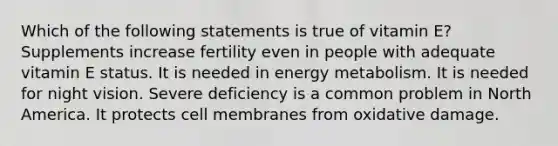 Which of the following statements is true of vitamin E? Supplements increase fertility even in people with adequate vitamin E status. It is needed in energy metabolism. It is needed for night vision. Severe deficiency is a common problem in North America. It protects cell membranes from oxidative damage.