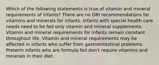 Which of the following statements is true of vitamin and mineral requirements of infants? There are no DRI recommendations for vitamins and minerals for infants. Infants with special health care needs need to be fed only vitamin and mineral supplements. Vitamin and mineral requirements for infants remain constant throughout life. Vitamin and mineral requirements may be affected in infants who suffer from gastrointestinal problems. Preterm infants who are formula fed don't require vitamins and minerals in their diet.