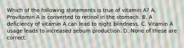 Which of the following statements is true of vitamin A? A. Provitamin A is converted to retinol in the stomach. B. A deficiency of vitamin A can lead to night blindness. C. Vitamin A usage leads to increased sebum production. D. None of these are correct.