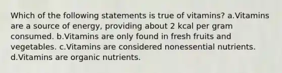 Which of the following statements is true of vitamins? a.Vitamins are a source of energy, providing about 2 kcal per gram consumed. b.Vitamins are only found in fresh fruits and vegetables. c.Vitamins are considered nonessential nutrients. d.Vitamins are organic nutrients.