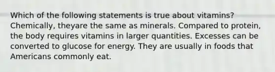 Which of the following statements is true about vitamins? Chemically, theyare the same as minerals. Compared to protein, the body requires vitamins in larger quantities. Excesses can be converted to glucose for energy. They are usually in foods that Americans commonly eat.