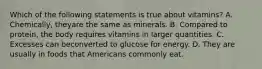 Which of the following statements is true about vitamins? A. Chemically, theyare the same as minerals. B. Compared to protein, the body requires vitamins in larger quantities. C. Excesses can beconverted to glucose for energy. D. They are usually in foods that Americans commonly eat.