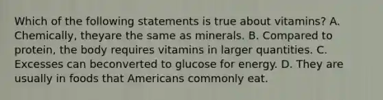 Which of the following statements is true about vitamins? A. Chemically, theyare the same as minerals. B. Compared to protein, the body requires vitamins in larger quantities. C. Excesses can beconverted to glucose for energy. D. They are usually in foods that Americans commonly eat.