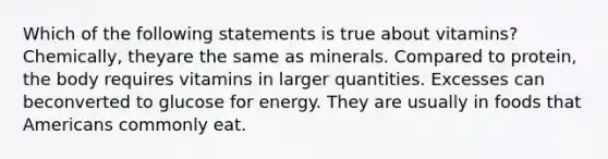 Which of the following statements is true about vitamins? Chemically, theyare the same as minerals. Compared to protein, the body requires vitamins in larger quantities. Excesses can beconverted to glucose for energy. They are usually in foods that Americans commonly eat.