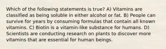 Which of the following statements is true? A) Vitamins are classified as being soluble in either alcohol or fat. B) People can survive for years by consuming formulas that contain all known vitamins. C) Biotin is a vitamin-like substance for humans. D) Scientists are conducting research on plants to discover more vitamins that are essential for human beings.