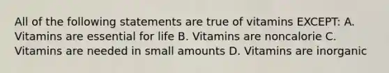 All of the following statements are true of vitamins EXCEPT: A. Vitamins are essential for life B. Vitamins are noncalorie C. Vitamins are needed in small amounts D. Vitamins are inorganic